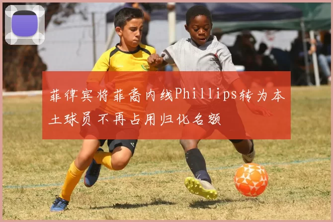 菲律宾将菲裔内线Phillips转为本土球员不再占用归化名额
