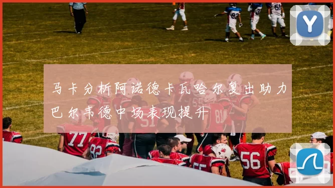 马卡分析阿诺德卡瓦哈尔复出助力巴尔韦德中场表现提升