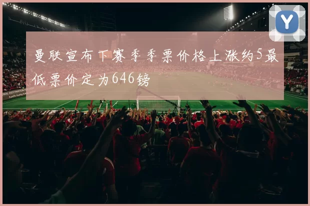 曼联宣布下赛季季票价格上涨约5最低票价定为646镑