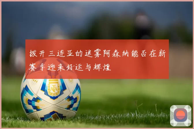 拨开三连亚的迷雾阿森纳能否在新赛季迎来好运与辉煌
