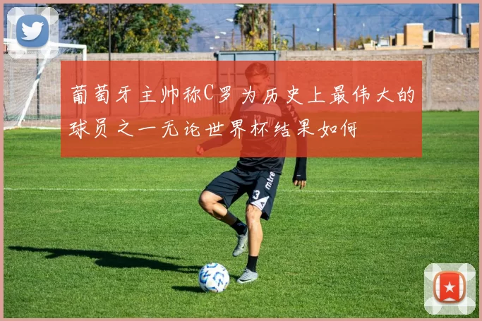 葡萄牙主帅称C罗为历史上最伟大的球员之一无论世界杯结果如何