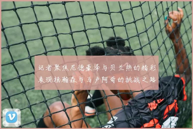 记者聚焦尼德豪泽与贝兰热的精彩表现杨瀚森与马卢阿奇的挑战之路依旧艰难