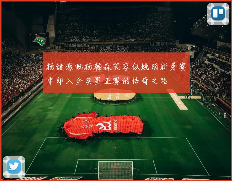 杨健感慨杨瀚森笑容似姚明新秀赛季即入全明星正赛的传奇之路