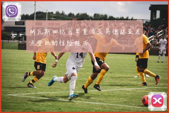 纳瓦斯回忆当年皇马交易德赫亚差点登机的惊险经历