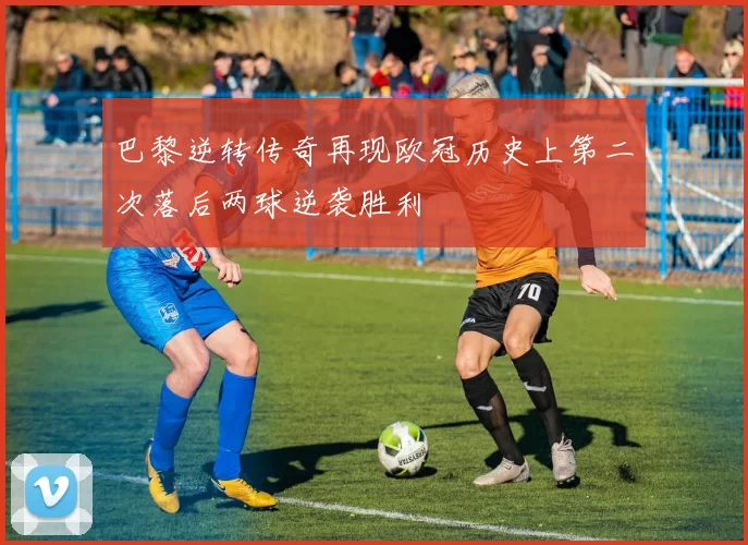 巴黎逆转传奇再现欧冠历史上第二次落后两球逆袭胜利