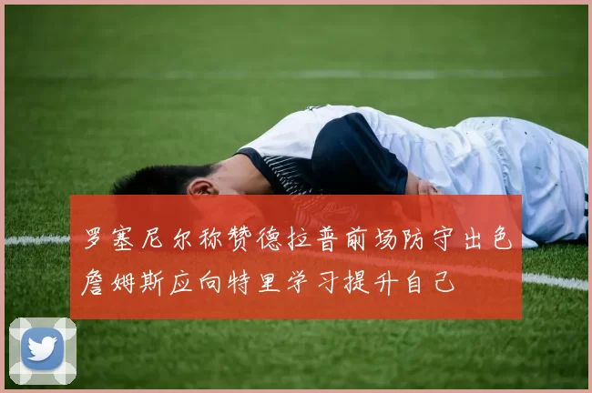 罗塞尼尔称赞德拉普前场防守出色詹姆斯应向特里学习提升自己