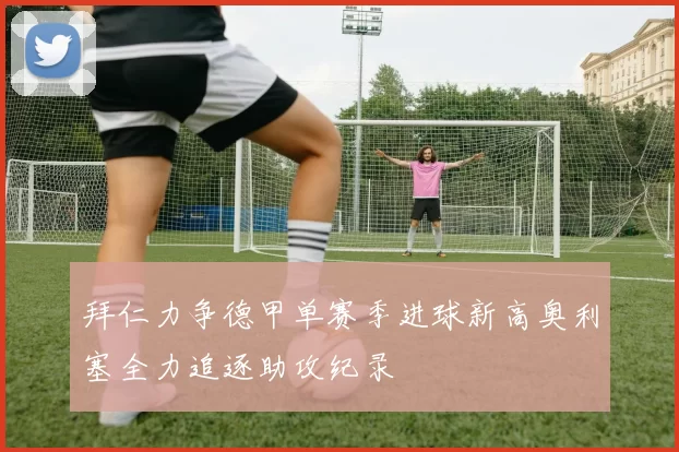 拜仁力争德甲单赛季进球新高奥利塞全力追逐助攻纪录