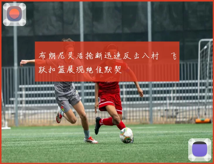 布朗尼灵活抢断迅速反击八村塁飞跃扣篮展现绝佳默契